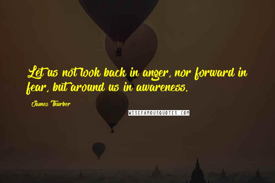 James Thurber Quotes: Let us not look back in anger, nor forward in fear, but around us in awareness.