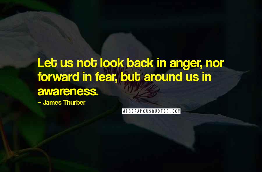 James Thurber Quotes: Let us not look back in anger, nor forward in fear, but around us in awareness.
