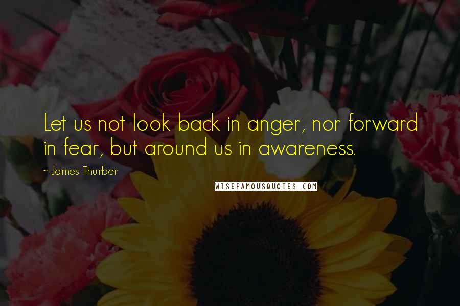 James Thurber Quotes: Let us not look back in anger, nor forward in fear, but around us in awareness.