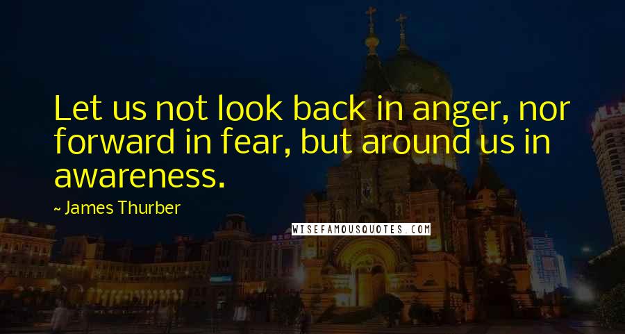 James Thurber Quotes: Let us not look back in anger, nor forward in fear, but around us in awareness.