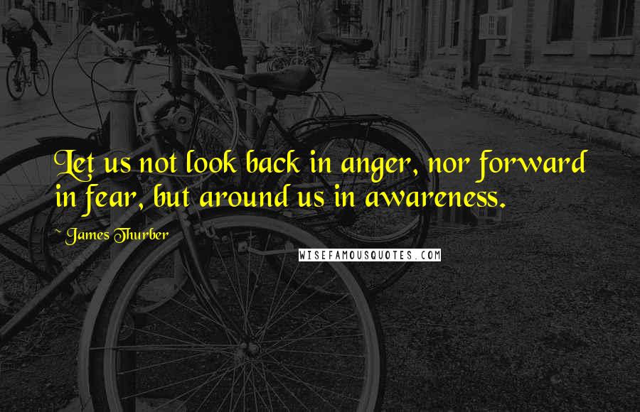 James Thurber Quotes: Let us not look back in anger, nor forward in fear, but around us in awareness.