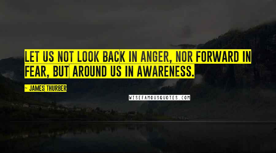 James Thurber Quotes: Let us not look back in anger, nor forward in fear, but around us in awareness.