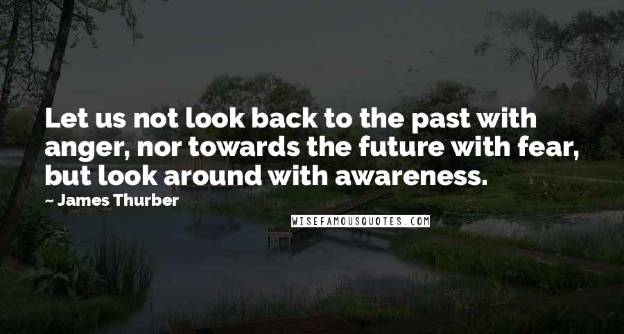 James Thurber Quotes: Let us not look back to the past with anger, nor towards the future with fear, but look around with awareness.