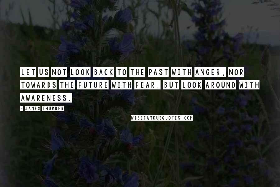 James Thurber Quotes: Let us not look back to the past with anger, nor towards the future with fear, but look around with awareness.