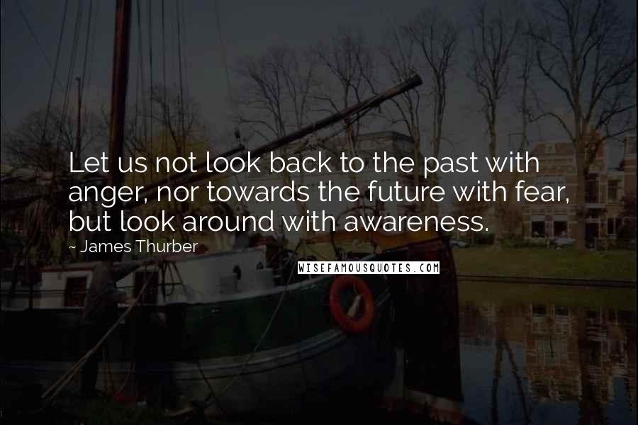 James Thurber Quotes: Let us not look back to the past with anger, nor towards the future with fear, but look around with awareness.