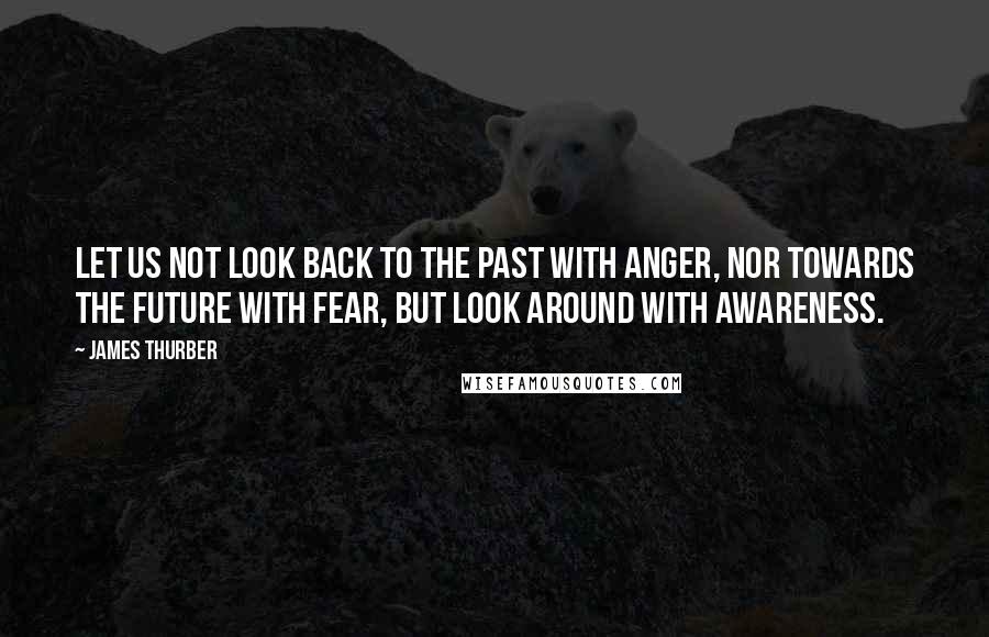 James Thurber Quotes: Let us not look back to the past with anger, nor towards the future with fear, but look around with awareness.