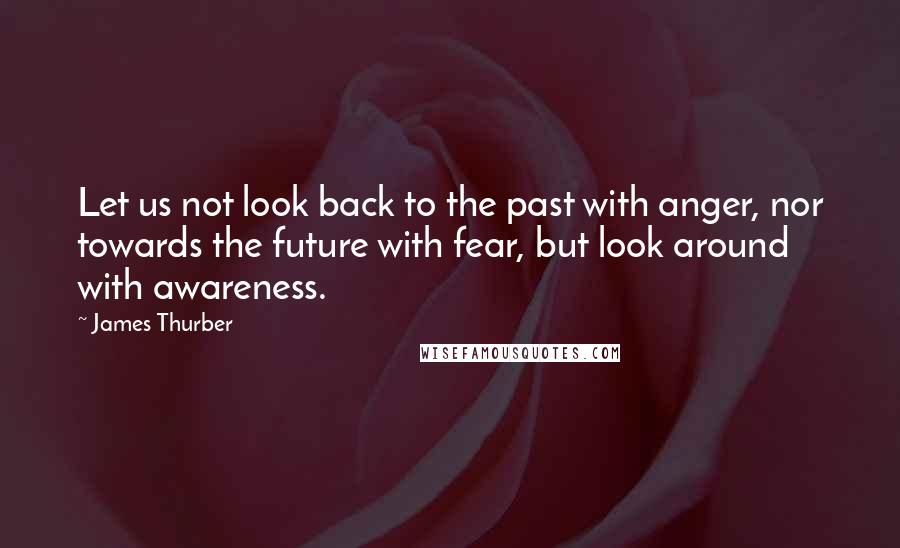 James Thurber Quotes: Let us not look back to the past with anger, nor towards the future with fear, but look around with awareness.