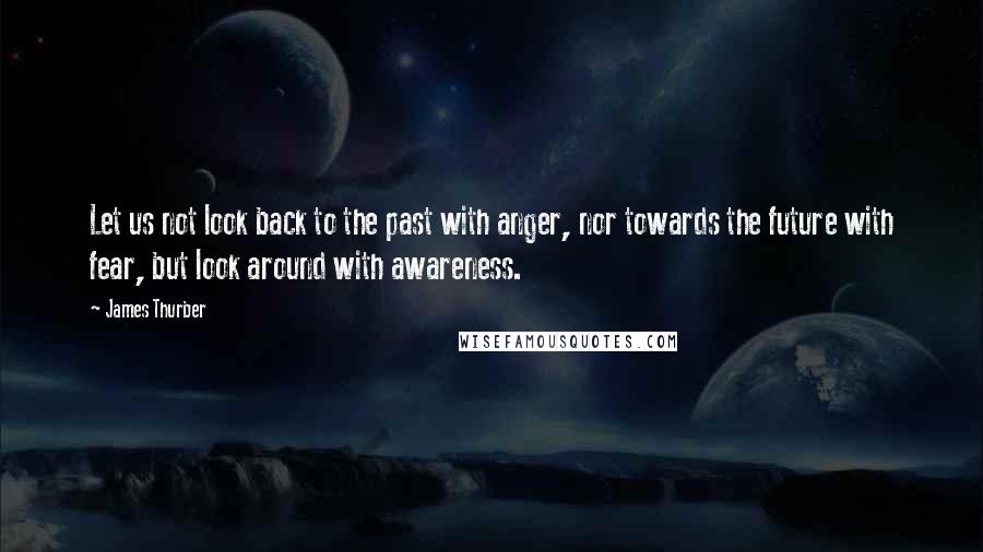 James Thurber Quotes: Let us not look back to the past with anger, nor towards the future with fear, but look around with awareness.