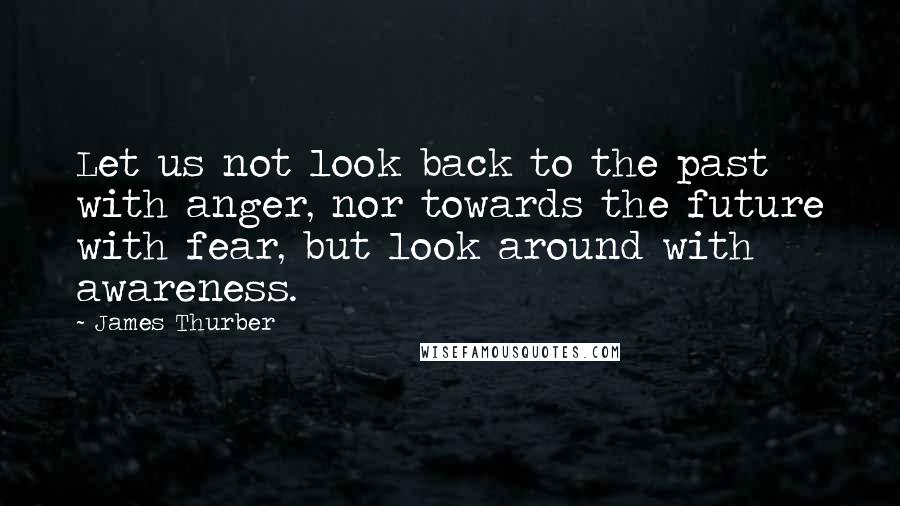 James Thurber Quotes: Let us not look back to the past with anger, nor towards the future with fear, but look around with awareness.