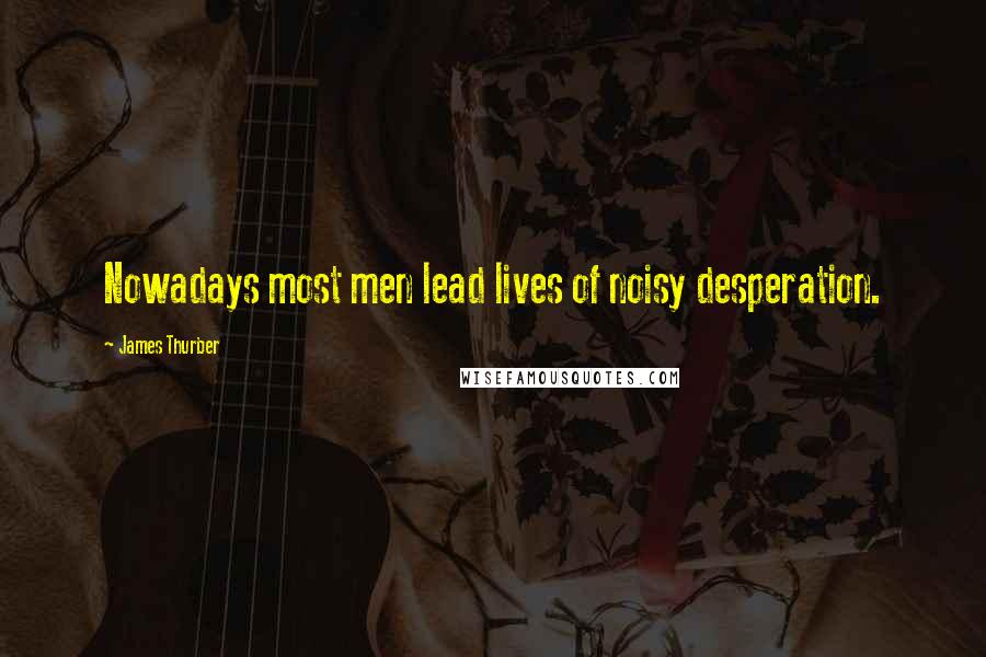 James Thurber Quotes: Nowadays most men lead lives of noisy desperation.