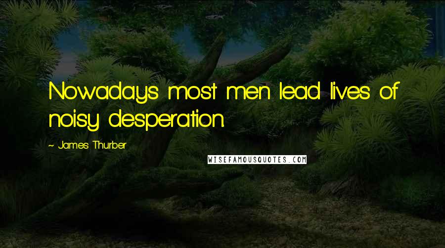 James Thurber Quotes: Nowadays most men lead lives of noisy desperation.