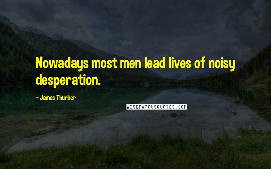 James Thurber Quotes: Nowadays most men lead lives of noisy desperation.