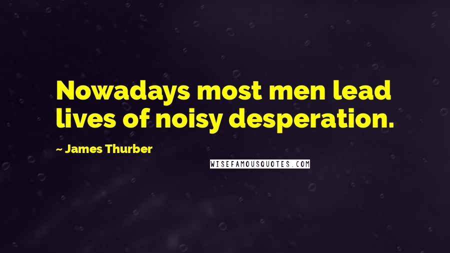 James Thurber Quotes: Nowadays most men lead lives of noisy desperation.