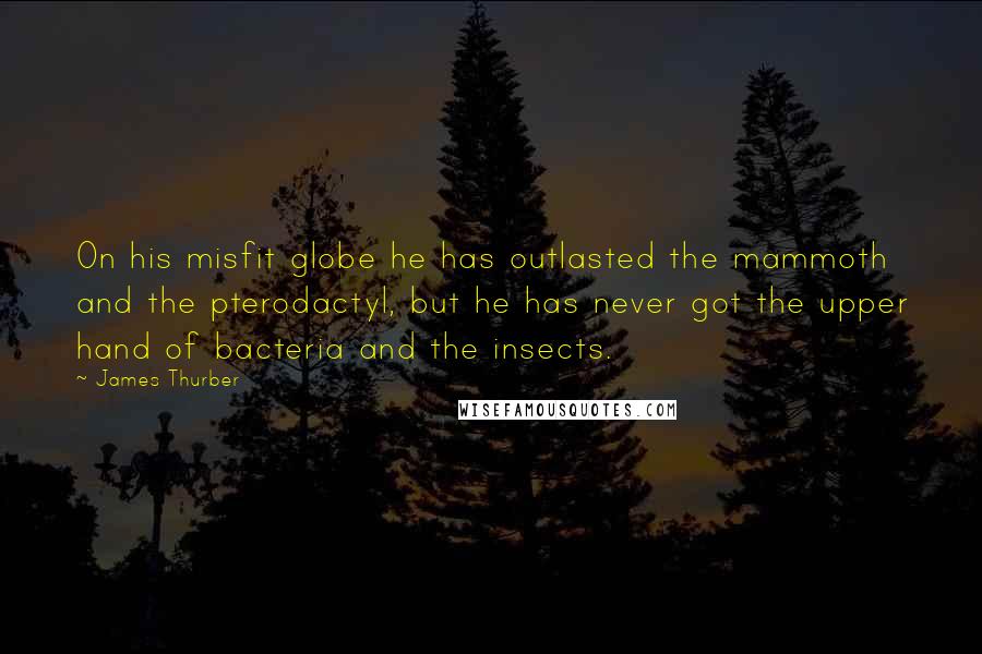 James Thurber Quotes: On his misfit globe he has outlasted the mammoth and the pterodactyl, but he has never got the upper hand of bacteria and the insects.