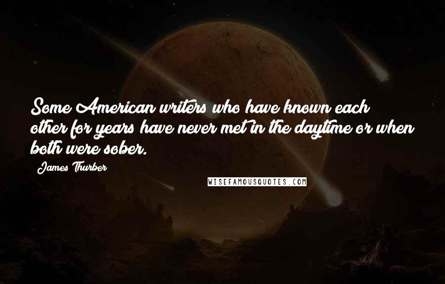 James Thurber Quotes: Some American writers who have known each other for years have never met in the daytime or when both were sober.