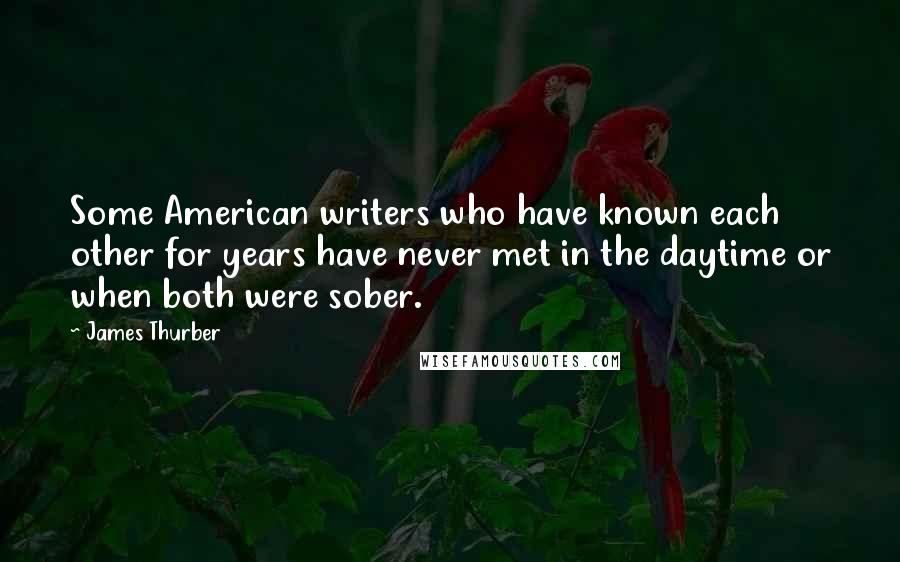 James Thurber Quotes: Some American writers who have known each other for years have never met in the daytime or when both were sober.