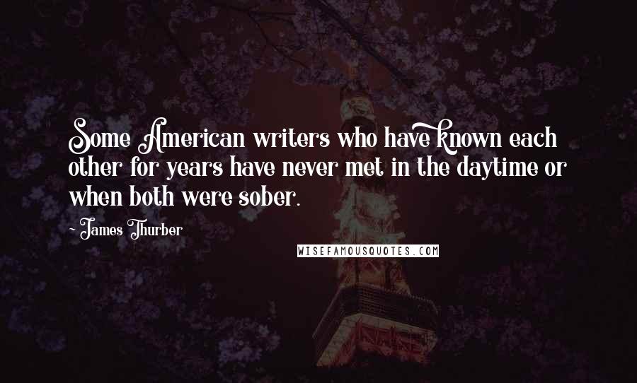 James Thurber Quotes: Some American writers who have known each other for years have never met in the daytime or when both were sober.