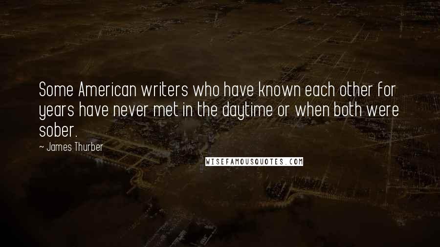 James Thurber Quotes: Some American writers who have known each other for years have never met in the daytime or when both were sober.