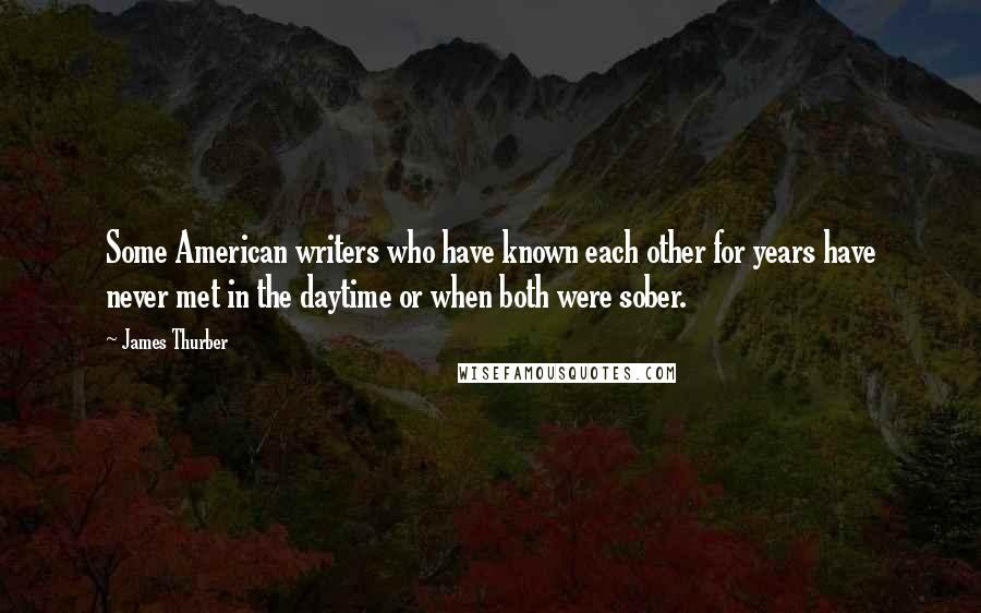 James Thurber Quotes: Some American writers who have known each other for years have never met in the daytime or when both were sober.