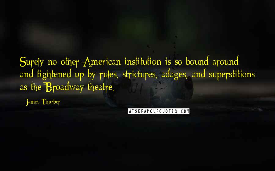 James Thurber Quotes: Surely no other American institution is so bound around and tightened up by rules, strictures, adages, and superstitions as the Broadway theatre.