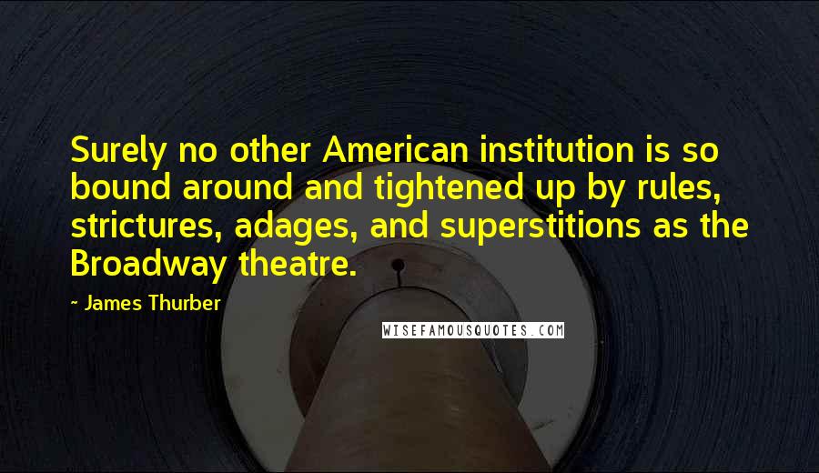 James Thurber Quotes: Surely no other American institution is so bound around and tightened up by rules, strictures, adages, and superstitions as the Broadway theatre.