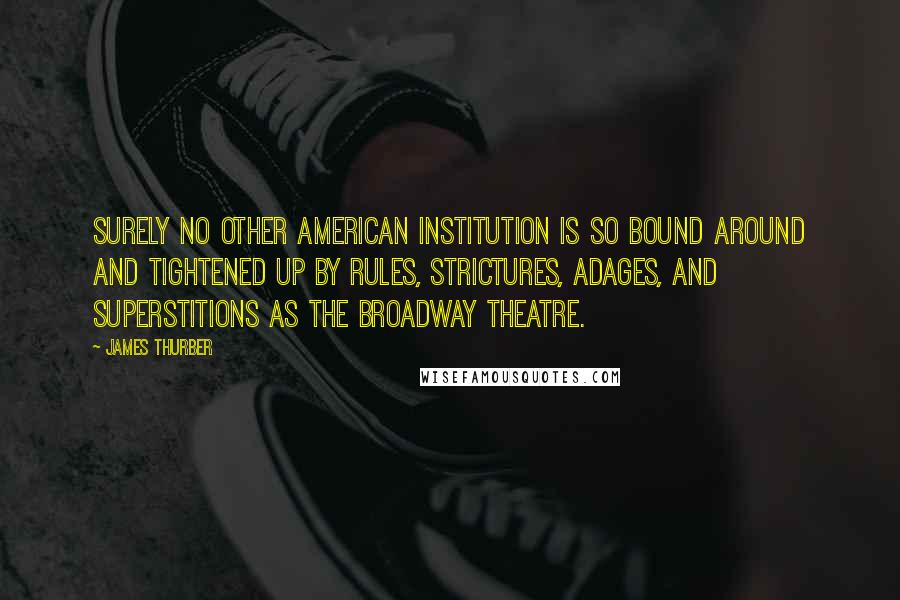 James Thurber Quotes: Surely no other American institution is so bound around and tightened up by rules, strictures, adages, and superstitions as the Broadway theatre.