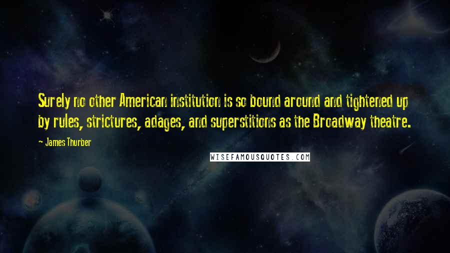 James Thurber Quotes: Surely no other American institution is so bound around and tightened up by rules, strictures, adages, and superstitions as the Broadway theatre.