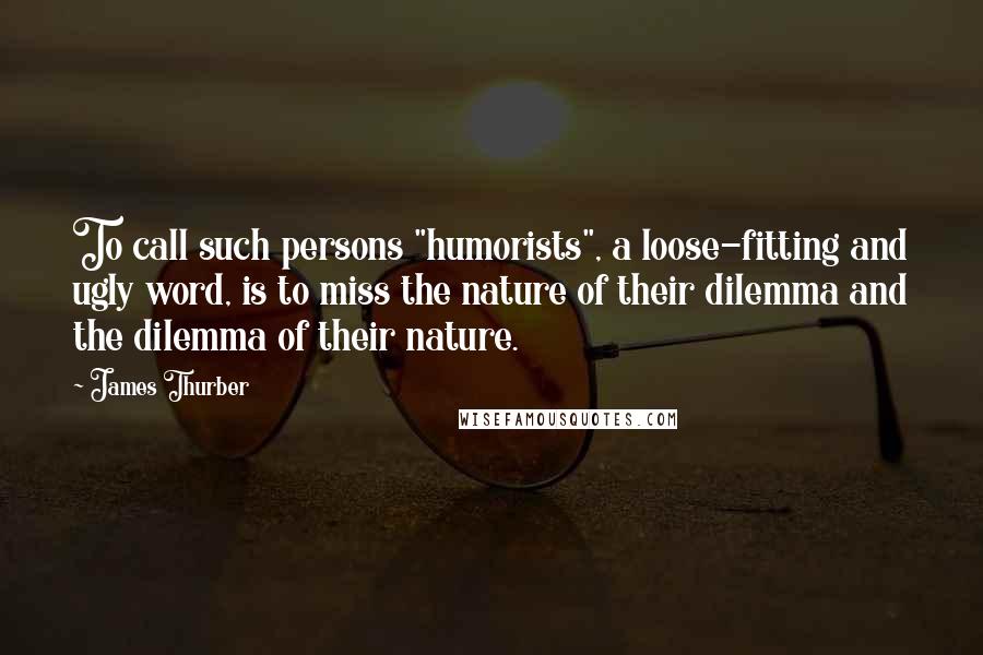 James Thurber Quotes: To call such persons "humorists", a loose-fitting and ugly word, is to miss the nature of their dilemma and the dilemma of their nature.