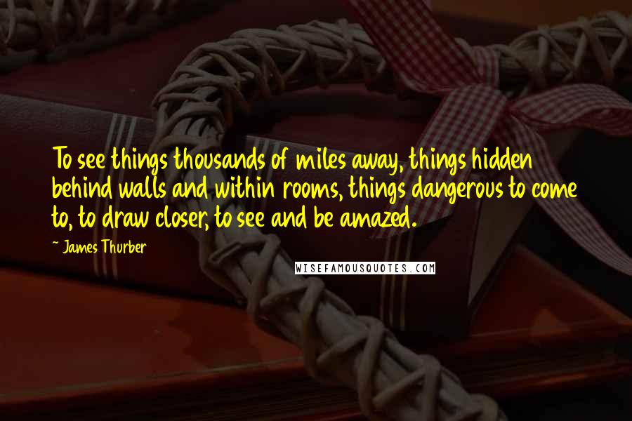 James Thurber Quotes: To see things thousands of miles away, things hidden behind walls and within rooms, things dangerous to come to, to draw closer, to see and be amazed.