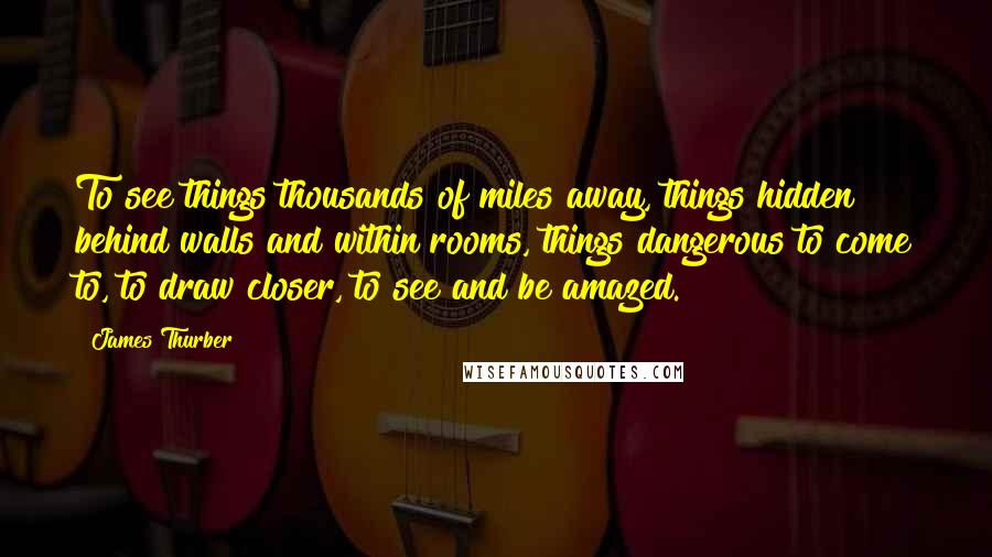 James Thurber Quotes: To see things thousands of miles away, things hidden behind walls and within rooms, things dangerous to come to, to draw closer, to see and be amazed.