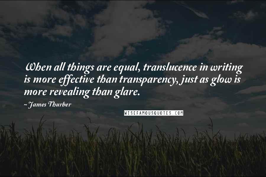 James Thurber Quotes: When all things are equal, translucence in writing is more effective than transparency, just as glow is more revealing than glare.
