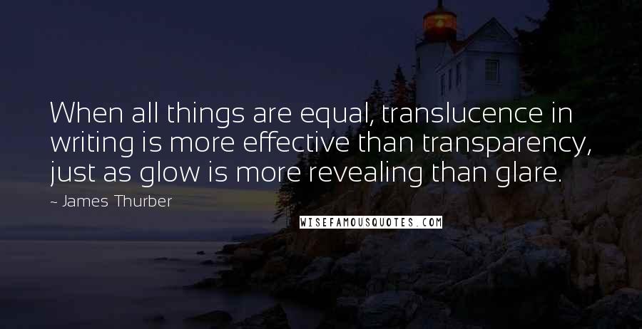 James Thurber Quotes: When all things are equal, translucence in writing is more effective than transparency, just as glow is more revealing than glare.