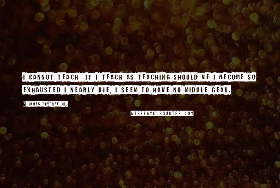 James Tiptree Jr. Quotes: I cannot teach  if I teach as teaching should be I become so exhausted I nearly die, I seem to have no middle gear.