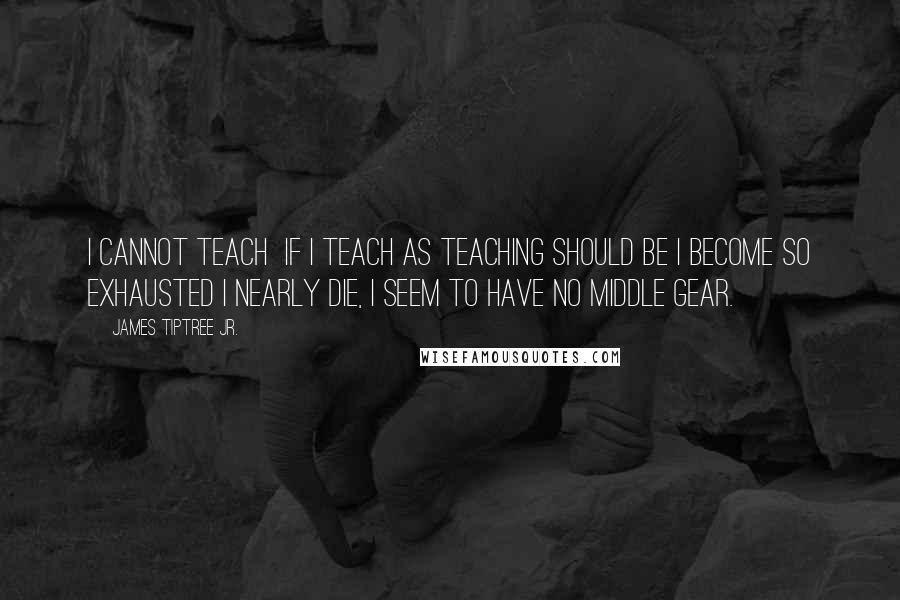 James Tiptree Jr. Quotes: I cannot teach  if I teach as teaching should be I become so exhausted I nearly die, I seem to have no middle gear.