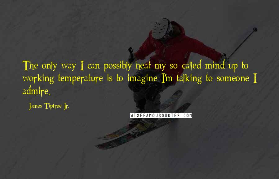 James Tiptree Jr. Quotes: The only way I can possibly heat my so-called mind up to working temperature is to imagine I'm talking to someone I admire.