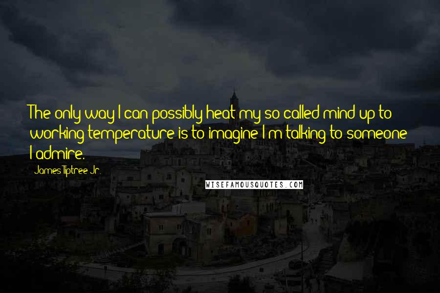 James Tiptree Jr. Quotes: The only way I can possibly heat my so-called mind up to working temperature is to imagine I'm talking to someone I admire.