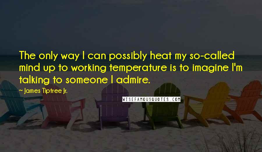 James Tiptree Jr. Quotes: The only way I can possibly heat my so-called mind up to working temperature is to imagine I'm talking to someone I admire.