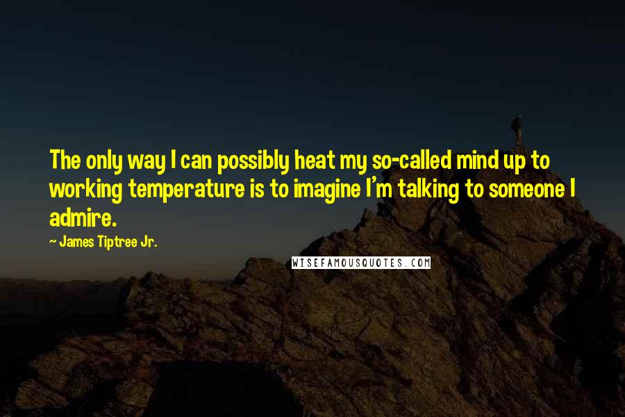 James Tiptree Jr. Quotes: The only way I can possibly heat my so-called mind up to working temperature is to imagine I'm talking to someone I admire.