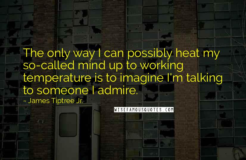 James Tiptree Jr. Quotes: The only way I can possibly heat my so-called mind up to working temperature is to imagine I'm talking to someone I admire.