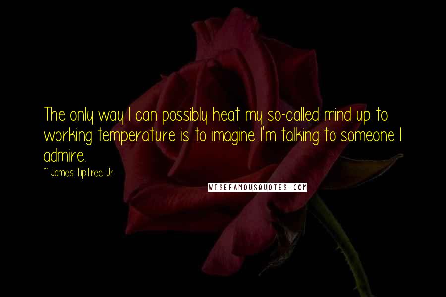 James Tiptree Jr. Quotes: The only way I can possibly heat my so-called mind up to working temperature is to imagine I'm talking to someone I admire.