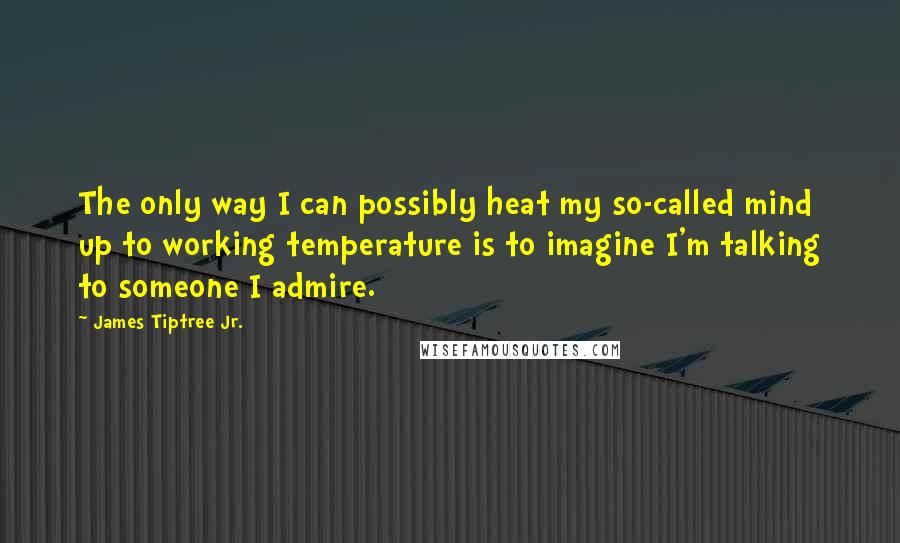 James Tiptree Jr. Quotes: The only way I can possibly heat my so-called mind up to working temperature is to imagine I'm talking to someone I admire.