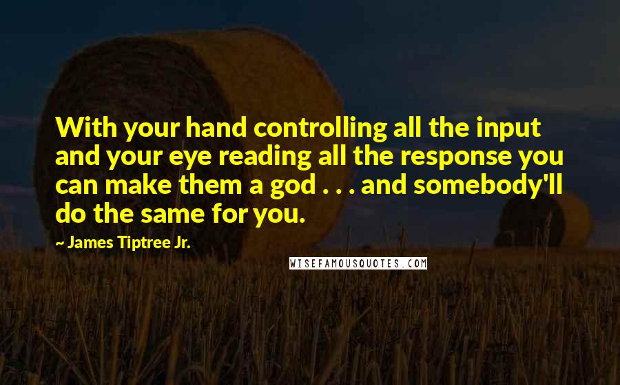 James Tiptree Jr. Quotes: With your hand controlling all the input and your eye reading all the response you can make them a god . . . and somebody'll do the same for you.