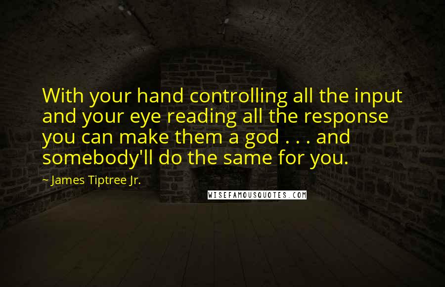 James Tiptree Jr. Quotes: With your hand controlling all the input and your eye reading all the response you can make them a god . . . and somebody'll do the same for you.