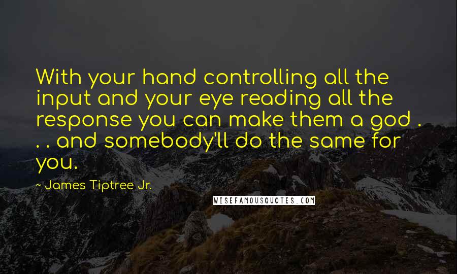 James Tiptree Jr. Quotes: With your hand controlling all the input and your eye reading all the response you can make them a god . . . and somebody'll do the same for you.