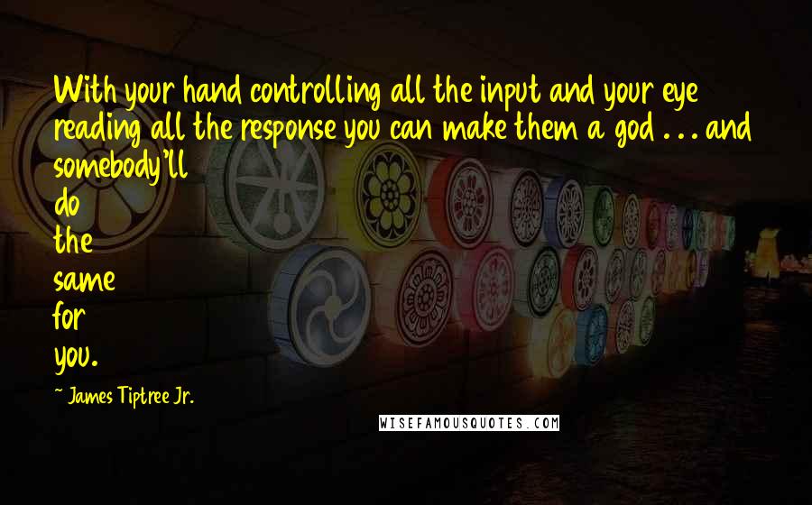 James Tiptree Jr. Quotes: With your hand controlling all the input and your eye reading all the response you can make them a god . . . and somebody'll do the same for you.