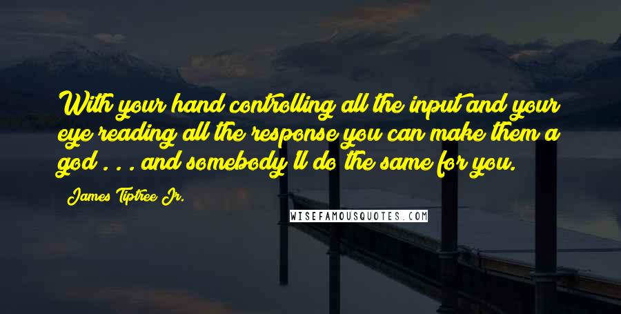 James Tiptree Jr. Quotes: With your hand controlling all the input and your eye reading all the response you can make them a god . . . and somebody'll do the same for you.