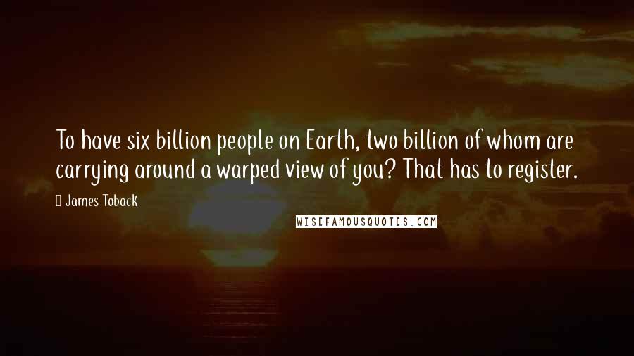 James Toback Quotes: To have six billion people on Earth, two billion of whom are carrying around a warped view of you? That has to register.