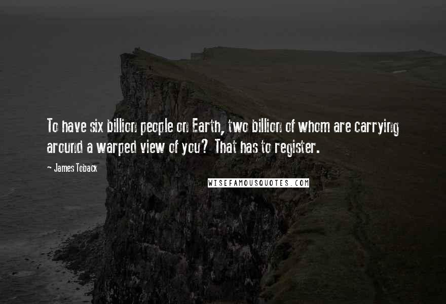 James Toback Quotes: To have six billion people on Earth, two billion of whom are carrying around a warped view of you? That has to register.