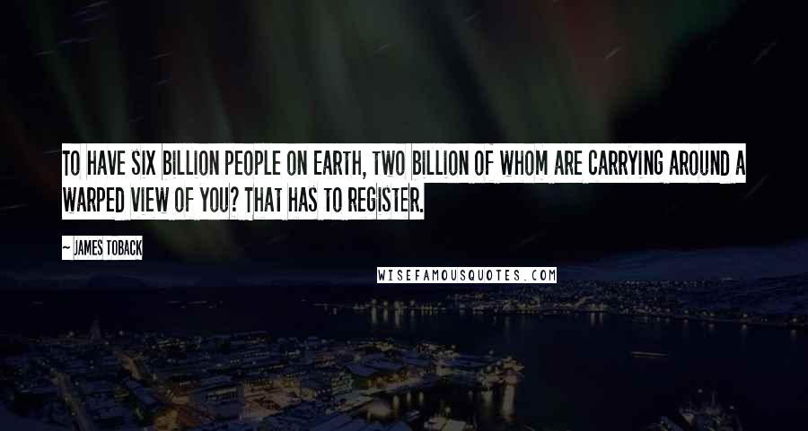 James Toback Quotes: To have six billion people on Earth, two billion of whom are carrying around a warped view of you? That has to register.