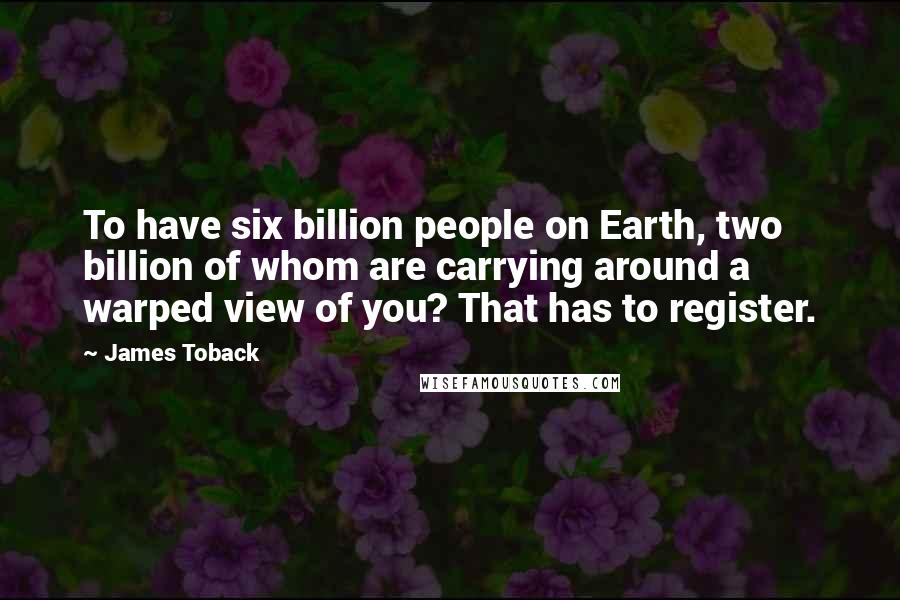 James Toback Quotes: To have six billion people on Earth, two billion of whom are carrying around a warped view of you? That has to register.